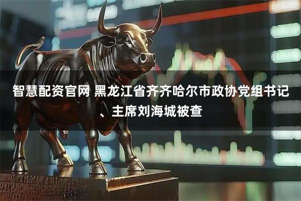 智慧配资官网 黑龙江省齐齐哈尔市政协党组书记、主席刘海城被查