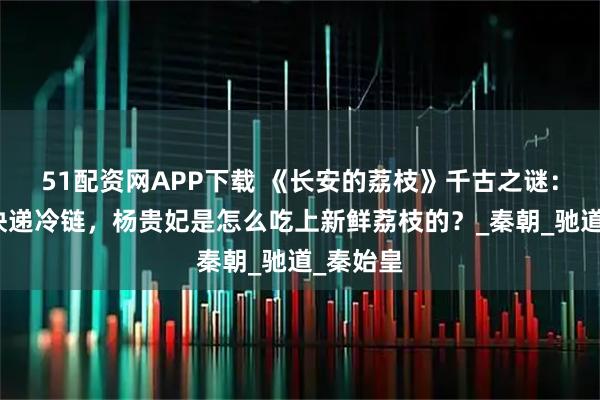 51配资网APP下载 《长安的荔枝》千古之谜：古代没快递冷链，杨贵妃是怎么吃上新鲜荔枝的？_秦朝_驰道_秦始皇