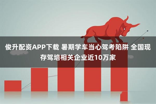 俊升配资APP下载 暑期学车当心驾考陷阱 全国现存驾培相关企业近10万家