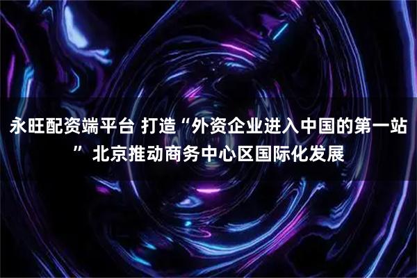 永旺配资端平台 打造“外资企业进入中国的第一站” 北京推动商务中心区国际化发展