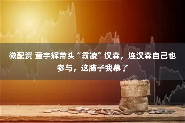 微配资 董宇辉带头“霸凌”汉森，连汉森自己也参与，这脑子我慕了