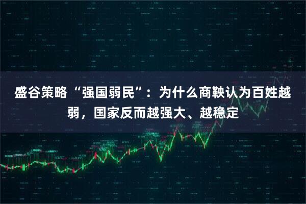 盛谷策略 “强国弱民”：为什么商鞅认为百姓越弱，国家反而越强大、越稳定