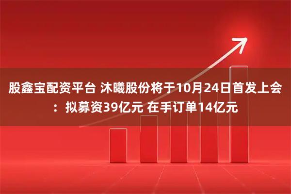股鑫宝配资平台 沐曦股份将于10月24日首发上会：拟募资39亿元 在手订单14亿元