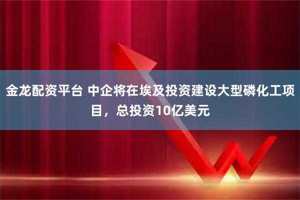 金龙配资平台 中企将在埃及投资建设大型磷化工项目，总投资10亿美元