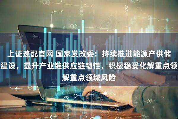 上证速配官网 国家发改委：持续推进能源产供储销体系建设，提升产业链供应链韧性，积极稳妥化解重点领域风险