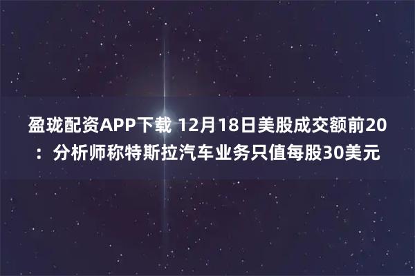盈珑配资APP下载 12月18日美股成交额前20：分析师称特斯拉汽车业务只值每股30美元