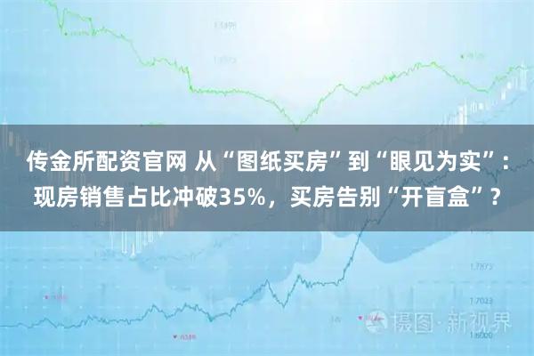 传金所配资官网 从“图纸买房”到“眼见为实”：现房销售占比冲破35%，买房告别“开盲盒”？