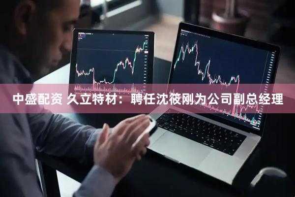 中盛配资 久立特材：聘任沈筱刚为公司副总经理