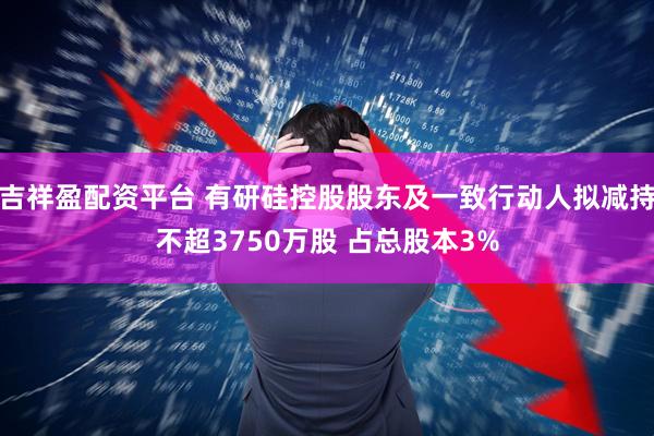 吉祥盈配资平台 有研硅控股股东及一致行动人拟减持不超3750万股 占总股本3%