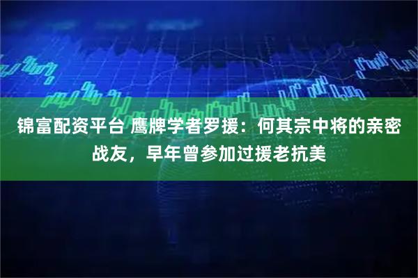 锦富配资平台 鹰牌学者罗援:何其宗中将的亲密战友,早年曾参加过援老抗美