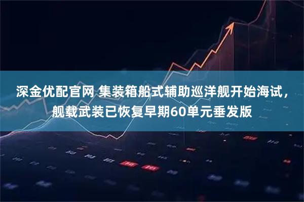 深金优配官网 集装箱船式辅助巡洋舰开始海试,舰载武装已恢复早期60单元垂发版