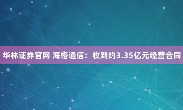 华林证券官网 海格通信：收到约3.35亿元经营合同