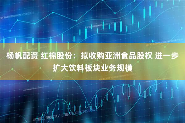 杨帆配资 红棉股份：拟收购亚洲食品股权 进一步扩大饮料板块业务规模
