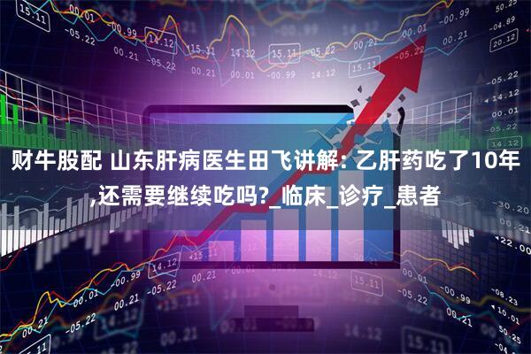 财牛股配 山东肝病医生田飞讲解: 乙肝药吃了10年,还需要继续吃吗?_临床_诊疗_患者