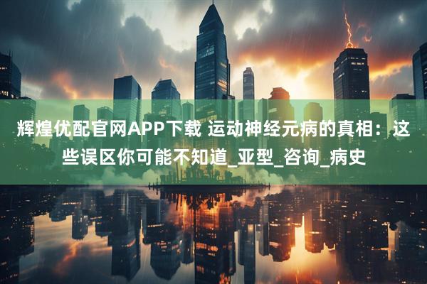 辉煌优配官网APP下载 运动神经元病的真相：这些误区你可能不知道_亚型_咨询_病史