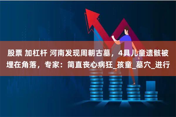 股票 加杠杆 河南发现周朝古墓，4具儿童遗骸被埋在角落，专家：简直丧心病狂_孩童_墓穴_进行
