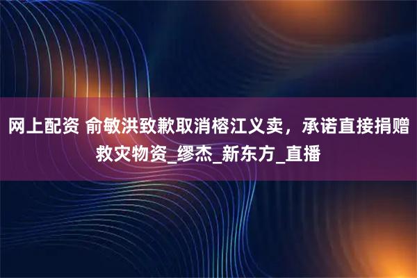 网上配资 俞敏洪致歉取消榕江义卖，承诺直接捐赠救灾物资_缪杰_新东方_直播