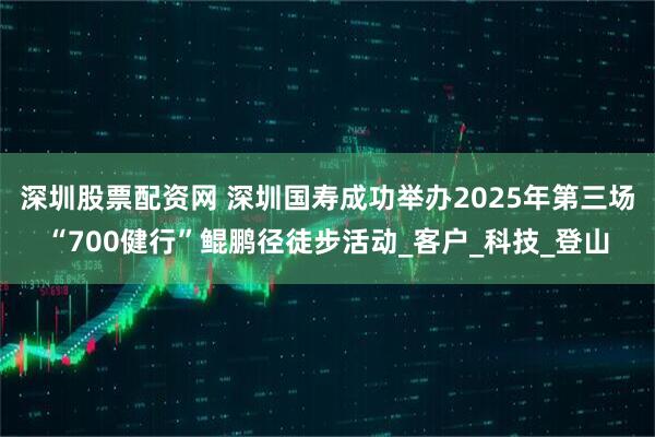深圳股票配资网 深圳国寿成功举办2025年第三场“700健行”鲲鹏径徒步活动_客户_科技_登山