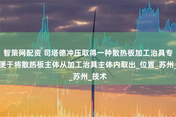 智策网配资 司塔德冲压取得一种散热板加工治具专利，便于将散热板主体从加工治具主体内取出_位置_苏州_技术