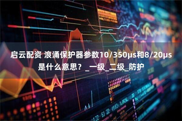 启云配资 浪涌保护器参数10/350µs和8/20µs是什么意思?_一级_二级_防护