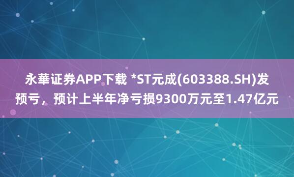 永華证券APP下载 *ST元成(603388.SH)发预亏，预计上半年净亏损9300万元至1.47亿元