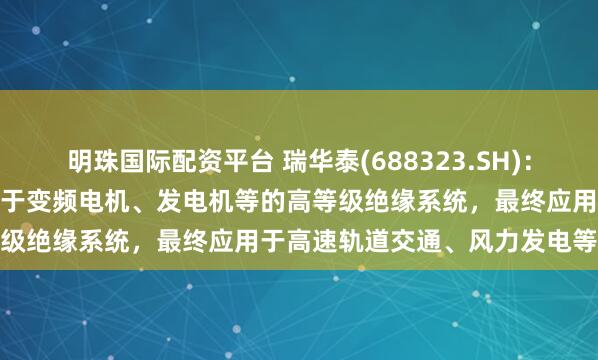明珠国际配资平台 瑞华泰(688323.SH)：生产的耐电晕PI薄膜主要用于变频电机、发电机等的高等级绝缘系统，最终应用于高速轨道交通、风力发电等领域