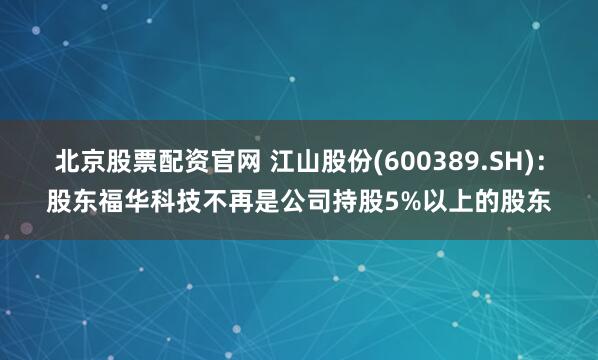 北京股票配资官网 江山股份(600389.SH)：股东福华科技不再是公司持股5%以上的股东
