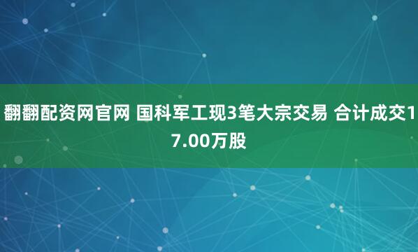 翻翻配资网官网 国科军工现3笔大宗交易 合计成交17.00万股