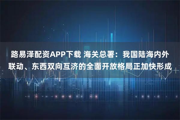 路易泽配资APP下载 海关总署：我国陆海内外联动、东西双向互济的全面开放格局正加快形成