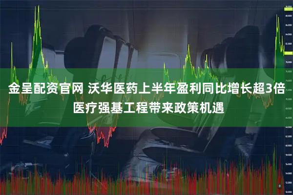 金呈配资官网 沃华医药上半年盈利同比增长超3倍 医疗强基工程带来政策机遇