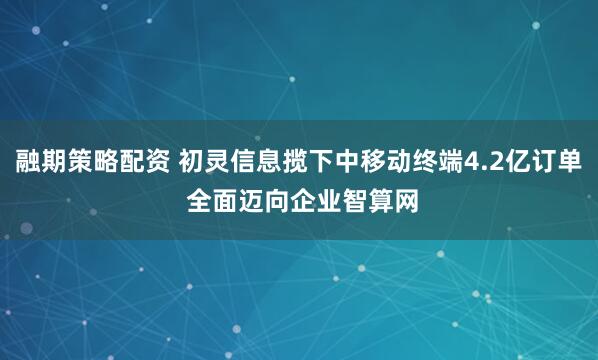 融期策略配资 初灵信息揽下中移动终端4.2亿订单 全面迈向企业智算网