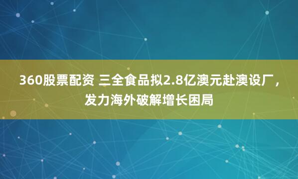 360股票配资 三全食品拟2.8亿澳元赴澳设厂，发力海外破解增长困局