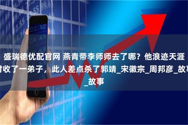 盛瑞德优配官网 燕青带李师师去了哪？他浪迹天涯时收了一弟子，此人差点杀了郭靖_宋徽宗_周邦彦_故事