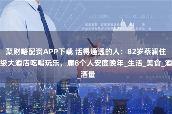 聚财略配资APP下载 活得通透的人：82岁蔡澜住顶级大酒店吃喝玩乐，雇8个人安度晚年_生活_美食_酒量