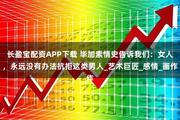 长盈宝配资APP下载 毕加索情史告诉我们：女人，永远没有办法抗拒这类男人_艺术巨匠_感情_画作