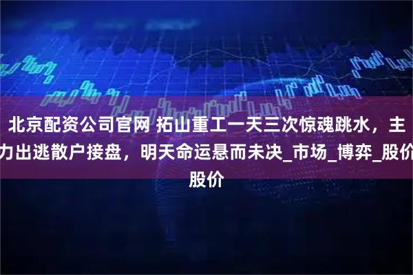 北京配资公司官网 拓山重工一天三次惊魂跳水，主力出逃散户接盘，明天命运悬而未决_市场_博弈_股价