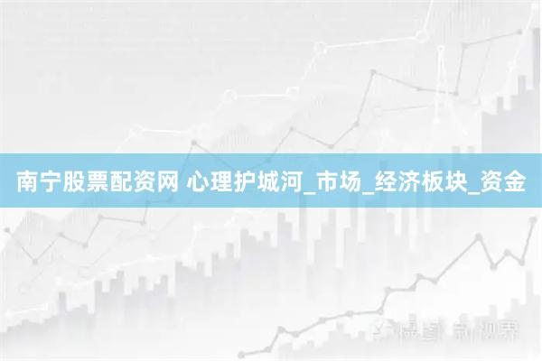 南宁股票配资网 心理护城河_市场_经济板块_资金