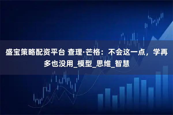 盛宝策略配资平台 查理·芒格：不会这一点，学再多也没用_模型_思维_智慧
