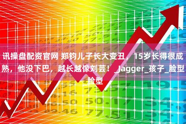 讯操盘配资官网 郑钧儿子长大变丑，15岁长得很成熟，他没下巴，越长越像刘芸！_Jagger_孩子_脸型