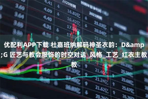 优配利APP下载 杜嘉班纳解码神圣衣韵：D&G 匠艺与教会服饰的时空对话_风格_工艺_红衣主教