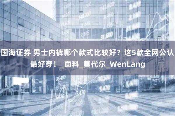 国海证券 男士内裤哪个款式比较好？这5款全网公认最好穿！_面料_莫代尔_WenLang