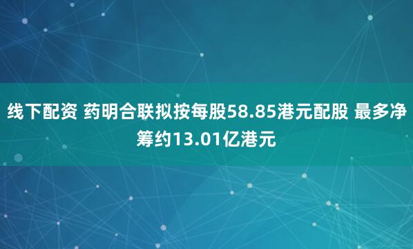 线下配资 药明合联拟按每股58.85港元配股 最多净筹约13.01亿港元