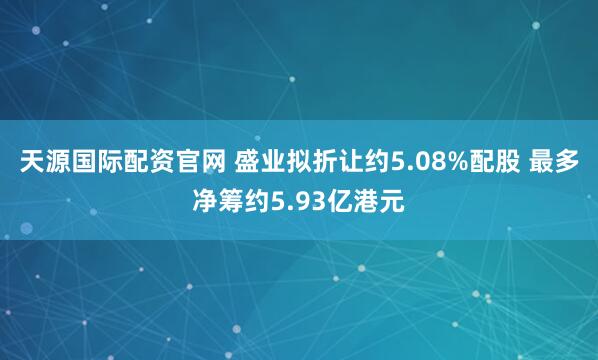 天源国际配资官网 盛业拟折让约5.08%配股 最多净筹约5.93亿港元