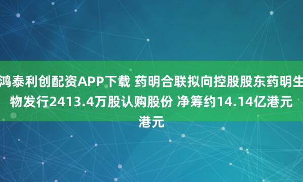 鸿泰利创配资APP下载 药明合联拟向控股股东药明生物发行2413.4万股认购股份 净筹约14.14亿港元