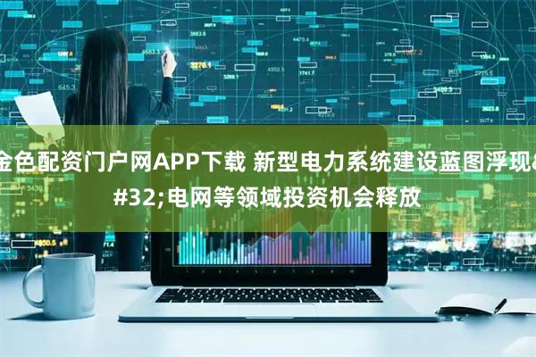 金色配资门户网APP下载 新型电力系统建设蓝图浮现 电网等领域投资机会释放